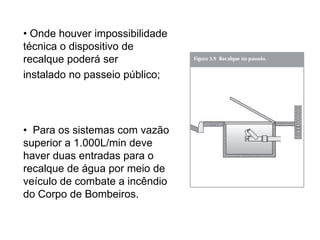• Onde houver impossibilidade
técnica o dispositivo de
recalque poderá ser
instalado no passeio público;

• Para os sistemas com vazão
superior a 1.000L/min deve
haver duas entradas para o
recalque de água por meio de
veículo de combate a incêndio
do Corpo de Bombeiros.

 
