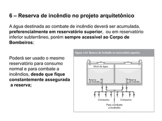 6 – Reserva de incêndio no projeto arquitetônico
A água destinada ao combate de incêndio deverá ser acumulada,
preferencialmente em reservatório superior, ou em reservatório
inferior subterrâneo, porém sempre acessível ao Corpo de
Bombeiros;

Poderá ser usado o mesmo
reservatório para consumo
normal e para combate a
incêndios, desde que fique
constantemente assegurada
a reserva;

 