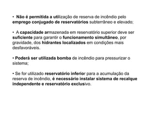 • Não é permitida a utilização de reserva de incêndio pelo
emprego conjugado de reservatórios subterrâneo e elevado;
• A capacidade armazenada em reservatório superior deve ser
suficiente para garantir o funcionamento simultâneo, por
gravidade, dos hidrantes localizados em condições mais
desfavoráveis.
• Poderá ser utilizada bomba de incêndio para pressurizar o
sistema;
• Se for utilizado reservatório inferior para a acumulação da
reserva de incêndio, é necessário instalar sistema de recalque
independente e reservatório exclusivo.

 