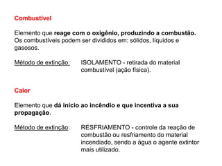 Combustível

Elemento que reage com o oxigênio, produzindo a combustão.
Os combustíveis podem ser divididos em: sólidos, líquidos e
gasosos.
Método de extinção:

ISOLAMENTO - retirada do material
combustível (ação física).

Calor
Elemento que dá início ao incêndio e que incentiva a sua
propagação.
Método de extinção:

RESFRIAMENTO - controle da reação de
combustão ou resfriamento do material
incendiado, sendo a água o agente extintor
mais utilizado.

 