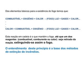 Dos elementos básicos para a existência do fogo temos que:
COMBUSTÍVEL + OXIGÊNIO + CALOR → (FOGO) LUZ + GASES + CALOR...
.
.
.
CALOR + COMBUSTÍVEL + OXIGÊNIO → (FOGO) LUZ + GASES + CALOR…

Esta reação em cadeia é o que mantém o fogo, até que um dos
reagentes (combustível, comburente ou calor) seja retirado da
reação, extinguindo-se assim o fogo.

O entendimento deste princípio é a base dos métodos
de extinção de incêndios.

 