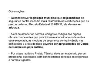 Observações:
• Quando houver legislação municipal que exija medidas de
segurança contra incêndio mais restritivas nas edificações que as
preconizadas no Decreto Estadual 56.819/11, ela deverá ser
adotada.
• Além de atender às normas, códigos e códigos dos órgãos
oficiais competentes que jurisdicionem a localidade onde a obra
será executada, as medidas de segurança contra incêndio nas
edificações e áreas de risco deverão ser apresentadas ao Corpo
de Bombeiros para análise.

• Por essas razões o Projeto Técnico deve ser elaborado por um
profissional qualificado, com conhecimento de todas as exigências
e normas vigentes.

 