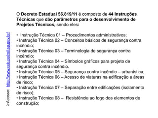 Acesse: http://www.ccb.polmil.sp.gov.br/

O Decreto Estadual 56.819/11 é composto de 44 Instruções
Técnicas que dão parâmetros para o desenvolvimento de
Projetos Técnicos, sendo eles:
• Instrução Técnica 01 – Procedimentos administrativos;
• Instrução Técnica 02 – Conceitos básicos de segurança contra
incêndio;
• Instrução Técnica 03 – Terminologia de segurança contra
incêndio;
• Instrução Técnica 04 – Símbolos gráficos para projeto de
segurança contra incêndio.
• Instrução Técnica 05 – Segurança contra incêndio – urbanística;
• Instrução Técnica 06 – Acesso de viaturas na edificação e áreas
de risco;
• Instrução Técnica 07 – Separação entre edificações (isolamento
de risco);
• Instrução Técnica 08 – Resistência ao fogo dos elementos de
construção;

 