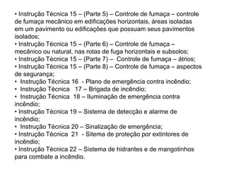 • Instrução Técnica 15 – (Parte 5) – Controle de fumaça – controle
de fumaça mecânico em edificações horizontais, áreas isoladas
em um pavimento ou edificações que possuam seus pavimentos
isolados;
• Instrução Técnica 15 – (Parte 6) – Controle de fumaça –
mecânico ou natural, nas rotas de fuga horizontais e subsolos;
• Instrução Técnica 15 – (Parte 7) – Controle de fumaça – átrios;
• Instrução Técnica 15 – (Parte 8) – Controle de fumaça – aspectos
de segurança;
• Instrução Técnica 16 - Plano de emergência contra incêndio;
• Instrução Técnica 17 – Brigada de incêndio;
• Instrução Técnica 18 – Iluminação de emergência contra
incêndio;
• Instrução Técnica 19 – Sistema de detecção e alarme de
incêndio;
• Instrução Técnica 20 – Sinalização de emergência;
• Instrução Técnica 21 - Sitema de proteção por extintores de
incêndio;
• Instrução Técnica 22 – Sistema de hidrantes e de mangotinhos
para combate a incêndio.

 