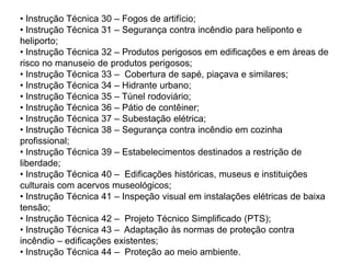 • Instrução Técnica 30 – Fogos de artifício;
• Instrução Técnica 31 – Segurança contra incêndio para heliponto e
heliporto;
• Instrução Técnica 32 – Produtos perigosos em edificações e em áreas de
risco no manuseio de produtos perigosos;
• Instrução Técnica 33 – Cobertura de sapé, piaçava e similares;
• Instrução Técnica 34 – Hidrante urbano;
• Instrução Técnica 35 – Túnel rodoviário;
• Instrução Técnica 36 – Pátio de contêiner;
• Instrução Técnica 37 – Subestação elétrica;
• Instrução Técnica 38 – Segurança contra incêndio em cozinha
profissional;
• Instrução Técnica 39 – Estabelecimentos destinados a restrição de
liberdade;
• Instrução Técnica 40 – Edificações históricas, museus e instituições
culturais com acervos museológicos;
• Instrução Técnica 41 – Inspeção visual em instalações elétricas de baixa
tensão;
• Instrução Técnica 42 – Projeto Técnico Simplificado (PTS);
• Instrução Técnica 43 – Adaptação às normas de proteção contra
incêndio – edificações existentes;
• Instrução Técnica 44 – Proteção ao meio ambiente.

 