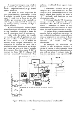 4- 12
A principal desvantagem deste método é
que o número de sondas requeridas torna-se
maior, e a temperatura ambiente em que ele deve
operar é aumentada.
Uma sonda de medir temperatura dos
gases do escapamento é montada num isolante
de cerâmica e revestida de uma blindagem de
metal. A sonda tem a forma de um tubo
cilíndrico que se projeta e fica localizado na
saída dos gases; ela é construída de cromel (uma
liga de níquel cromo) e alumel ( uma liga de
níquel e alumínio).
A junção quente penetra num espaço para
dentro da blindagem, e a blindagem tem orifícios
na sua extremidade, permitindo o fluxo dos
gases de escapamento através da junção quente.
Várias sondas são usadas e são instaladas
em intervalos, ao redor do perímetro da saída
dos gases da turbina ou do duto de escapamento.
As sondas medem o EGT da turbina em
milivolts, e esta voltagem é transmitida a um
amplificador no indicador na cabine onde é
amplificada e usada para energizar um pequeno
servo motor, que move o do ponteiro indicador
do termômetro. Um sistema típico de EGT é
mostrado na figura 4-23. O indicador EGT
mostrado é uma unidade hermeticamente selada
e oferece a possibilidade de um segundo plugue
de conexão.
O instrumento é calibrado de zero grau
centígrado até o limite máximo de 1.200 graus
centígrados, com um mostrador vernier no canto
superior direito. Uma bandeira de alerta de
“OFF” (desligado) está localizada na parte
inferior do mostrador.
O sistema de indicação TIT fornece uma
indicação visual da temperatura dos gases
entrando na turbina. Em um tipo de turbina de
aviação, a temperatura de entrada de cada
turbina é medida por dezoito unidades de sondas
duplas, instaladas no anel envolvente da turbina.
Um conjunto desses termômetros paralelos
transmite sinais a um indicador na cabine, e o
outro conjunto de termômetros paralelos fornece
sinais de temperatura a um controle de dados.
Cada circuito e eletricamente independente
fornecendo um sistema com dupla
confiabilidade.
As montagens dos termômetros são
efetuadas em bases ao redor de carenagem da
entrada da turbina, e cada termômetro possui
duas conexões eletricamente independentes com
uma sonda de leitura. A voltagem média das
bases onde se alojam as sondas representa o TIT.
Figura 4-24 Sistema de indicação da temperatura da entrada da turbina (TIT)
 