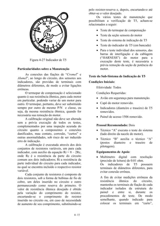 4- 15
Particularidades sobre a Manutenção
As conexões das fiações de “Cromel” e
Alumel”, ao longo do circuito, dos sensores aos
indicadores, são providas de terminais com
diâmetros diferentes, de modo a evitar ligações
errôneas.
O termopar de compensação é selecionado
quanto à sua resistência ôhmica, para cada motor
em particular. podendo variar de um motor para
outro. O termopar, portanto, deve ser substituído
sempre por outro de mesmo P/N e classe, ou
seja, da mesma resistência ôhmica, quando for
necessária sua remoção do motor.
A calibração original não deve ser alterada
sem a prévia execução de todos os testes,
complementados por uma inspeção acurada do
circuito quanto a componentes e conexões
danificados, mau contato, corrosão, “curtos” e
outras anormalidades, sob risco de ser induzido
erro de indicação.
A calibração é executada através dos dois
conjuntos de resistores variáveis, um para cada
indicador, com auxílio da equação Ri = 8 – 2Rc,
onde Rc é a resistência da parte do circuito
comum aos dois indicadores; Ri a resistência da
parte individual do circuito para cada indicador,
na qual se encontra incluído o respectivo resistor
variável.
Cada conjunto de resistores é composto de
dois resistores, sob a forma de bobinas de fio de
cobre, um deles inserido no circuito e outro
permanecendo como reserva do primeiro. O
valor de resistência ôhmica desejado é obtido
pela variação do comprimento do resistor,
encurtando-se o comprimento do resistor
inserido no circuito ou, em caso de necessidade
de aumento de seu comprimento, substituindo-se
pelo resistor-reserva e, depois, encurtando-o até
obter-se o valor desejado.
Os vários testes de manutenção que
possibilitam a verificação de T5, acham-se
relacionados a seguir:
• Teste do termopar de compensação
• Teste da seção sensora do motor
• Teste do sistema de indicação de T5
• Teste do indicador de T5 (em bancada)
• Para o teste individual dos sensores, das
barras de interligação e da cablagem
(“HARNESS”) do motor para a
execução deste teste, é necessária a
prévia remoção da seção de potência do
motor.
Teste do Sub-Sistema de Indicação de T5
Condições Iniciais:
Efetividade: Todos
Condições Requeridas:
• Avião em segurança para manutenção.
• Capô do motor removido.
• Indicadores (dianteiro e traseiro) de T5
removidos.
• Painel de acesso 1506 removido.
Pessoal Recomendado: Dois
• Técnico “A” executa o teste do sistema
(lado direito da nacele do motor).
• Técnico “B” auxilia o técnico “A”
(postos dianteiro e traseiro de
pilotagem).
Equipamentos de Apoio:
• Multímetro digital com resolução
(precisão de leitura) de 0.01 ohm.
Os indicadores de T5 possuem
terminais de diâmetros diferentes, para
evitar conexão errônea.
A fim de evitar medições errôneas da
resistência ôhmica do circuito,
mantenha os terminais de fiação de cada
indicador isolados da estrutura do
painel e entre si, durante os
procedimentos de teste. De modo
semelhante, quando indicado para
colocar os terminais em “curto”,
Figura 4-27 Indicador de T5
 