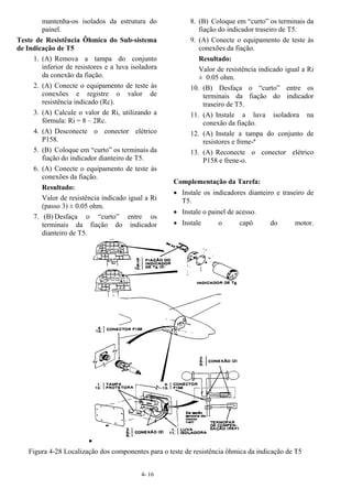 4- 16
mantenha-os isolados da estrutura do
painel.
Teste de Resistência Ôhmica do Sub-sistema
de Indicação de T5
1. (A) Remova a tampa do conjunto
inferior de resistores e a luva isoladora
da conexão da fiação.
2. (A) Conecte o equipamento de teste às
conexões e registre o valor de
resistência indicado (Rc).
3. (A) Calcule o valor de Ri, utilizando a
fórmula: Ri = 8 – 2Rc.
4. (A) Desconecte o conector elétrico
P158.
5. (B) Coloque em “curto” os terminais da
fiação do indicador dianteiro de T5.
6. (A) Conecte o equipamento de teste às
conexões da fiação.
Resultado:
Valor de resistência indicado igual a Ri
(passo 3) ± 0.05 ohm.
7. (B) Desfaça o “curto” entre os
terminais da fiação do indicador
dianteiro de T5.
8. (B) Coloque em “curto” os terminais da
fiação do indicador traseiro de T5.
9. (A) Conecte o equipamento de teste às
conexões da fiação.
Resultado:
Valor de resistência indicado igual a Ri
± 0.05 ohm.
10. (B) Desfaça o “curto” entre os
terminais da fiação do indicador
traseiro de T5.
11. (A) Instale a luva isoladora na
conexão da fiação.
12. (A) Instale a tampa do conjunto de
resistores e frene-ª
13. (A) Reconecte o conector elétrico
P158 e frene-o.
Complementação da Tarefa:
• Instale os indicadores dianteiro e traseiro de
T5.
• Instale o painel de acesso.
• Instale o capô do motor.
•
Figura 4-28 Localização dos componentes para o teste de resistência ôhmica da indicação de T5
 