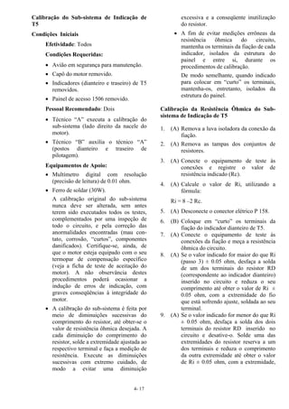 4- 17
Calibração do Sub-sistema de Indicação de
T5
Condições Iniciais
Efetividade: Todos
Condições Requeridas:
• Avião em segurança para manutenção.
• Capô do motor removido.
• Indicadores (dianteiro e traseiro) de T5
removidos.
• Painel de acesso 1506 removido.
Pessoal Recomendado: Dois
• Técnico “A” executa a calibração do
sub-sistema (lado direito da nacele do
motor).
• Técnico “B” auxilia o técnico “A”
(postos dianteiro e traseiro de
pilotagem).
Equipamentos de Apoio:
• Multímetro digital com resolução
(precisão de leitura) de 0.01 ohm.
• Ferro de soldar (30W).
A calibração original do sub-sistema
nunca deve ser alterada, sem antes
terem sido executados todos os testes,
complementados por uma inspeção de
todo o circuito, e pela correção das
anormalidades encontradas (mau con-
tato, corrosão, “curtos”, componentes
danificados). Certifique-se, ainda, de
que o motor esteja equipado com o seu
termopar de compensação específico
(veja a ficha de teste de aceitação do
motor). A não observância destes
procedimentos poderá ocasionar a
indução de erros de indicação, com
graves conseqüências à integridade do
motor.
• A calibração do sub-sistema é feita por
meio de diminuições sucessivas do
comprimento do resistor, até obter-se o
valor de resistência ôhmica desejada. A
cada diminuição do comprimento do
resistor, solde a extremidade ajustada ao
respectivo terminal e faça a medição de
resistência. Execute as diminuições
sucessivas com extremo cuidado, de
modo a evitar uma diminuição
excessiva e a conseqüente inutilização
do resistor.
• A fim de evitar medições errôneas da
resistência ôhmica do circuito,
mantenha os terminais da fiação de cada
indicador, isolados da estrutura do
painel e entre si, durante os
procedimentos de calibração.
De modo semelhante, quando indicado
para colocar em “curto” os terminais,
mantenha-os, entretanto, isolados da
estrutura do painel.
Calibração da Resistência Ôhmica do Sub-
sistema de Indicação de T5
1. (A) Remova a luva isoladora da conexão da
fiação.
2. (A) Remova as tampas dos conjuntos de
resistores.
3. (A) Conecte o equipamento de teste às
conexões e registre o valor de
resistência indicado (Rc).
4. (A) Calcule o valor de Ri, utilizando a
fórmula:
Ri = 8 –2 Rc.
5. (A) Desconecte o conector elétrico P 158.
6. (B) Coloque em “curto” os terminais da
fiação do indicador dianteiro de T5.
7. (A) Conecte o equipamento de teste às
conexões da fiação e meça a resistência
ôhmica do circuito.
8. (A) Se o valor indicado for maior do que Ri
(passo 3) ± 0.05 ohm, desfaça a solda
de um dos terminais do resistor RD
(correspondente ao indicador dianteiro)
inserido no circuito e reduza o seu
comprimento até obter o valor de Ri ±
0.05 ohm, com a extremidade do fio
que está sofrendo ajuste, soldada ao seu
terminal.
9. (A) Se o valor indicado for menor do que Ri
± 0.05 ohm, desfaça a solda dos dois
terminais do resistor RD inserido no
circuito e desative-o. Solde uma das
extremidades do resistor reserva a um
dos terminais e reduza o comprimento
da outra extremidade até obter o valor
de Ri ± 0.05 ohm, com a extremidade,
 