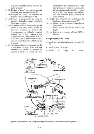 4- 18
que está sofrendo ajuste, soldada ao
outro terminal.
10. (B) Desfaça o “curto” entre os terminais da
fiação do indicador dianteiro de T5.
11. (B) Coloque em “curto” os terminais da
fiação do indicador traseiro de T5.
12. (A) Conecte o equipamento de teste às
conexões da fiação e meça a resistência
ôhmica do circuito.
13. (A) Se o valor indicado for maior do que Ri
(passo 3) 0.05 ohm, desfaça a solda de
um dos terminais do resistor RT
(correspondente ao indicador traseiro)
inserido no circuito e reduza o seu
comprimento até obter o valor de Ri ±
0.05 ohm, com a extremidade do fio,
que está sofrendo ajuste, soldada ao seu
terminal.
14. (A)Se o valor indicado for menor do que Ri
± 0.05 ohm, desfaça a solda dos dois
terminais do resistor Rt inserido no
circuito e desative-o. Solde uma das
extremidades do resistor-reserva a um
dos terminais e reduza o comprimento
da outra extremidade até obter o valor
de Ri ± 0.05 ohm, com a extremidade,
que está sofrendo ajuste, soldada ao
outro terminal.
15. (B) Desfaça o “curto” entre os terminais da
fiação do indicador traseiro de T5.
16. (A) Instale e frene as tampas dos conjuntos
de resistores.
17. (A) Instale a luva isoladora na conexão da
fiação.
18. (A) Reconecte o conector elétrico P158 e
frene-o.
Complementação da Tarefa
• Instale os indicadores dianteiro e traseiro de
T5.
• Instale o painel de acesso.
• Instale o capô do motor.
Figura 4-29 Localização dos componentes para a calibração do sistema de indicação de T5
 