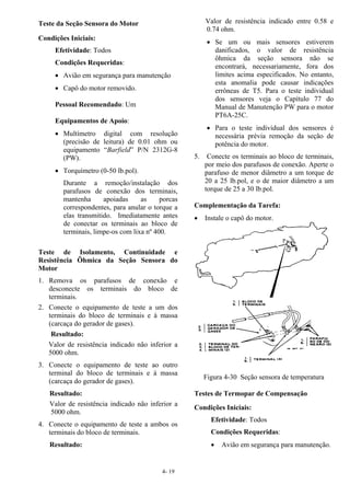 4- 19
Teste da Seção Sensora do Motor
Condições Iniciais:
Efetividade: Todos
Condições Requeridas:
• Avião em segurança para manutenção
• Capô do motor removido.
Pessoal Recomendado: Um
Equipamentos de Apoio:
• Multímetro digital com resolução
(precisão de leitura) de 0.01 ohm ou
equipamento “Barfield” P/N 2312G-8
(PW).
• Torquímetro (0-50 lb.pol).
Durante a remoção/instalação dos
parafusos de conexão dos terminais,
mantenha apoiadas as porcas
correspondentes, para anular o torque a
elas transmitido. Imediatamente antes
de conectar os terminais ao bloco de
terminais, limpe-os com lixa nº 400.
Teste de Isolamento, Continuidade e
Resistência Ôhmica da Seção Sensora do
Motor
1. Remova os parafusos de conexão e
desconecte os terminais do bloco de
terminais.
2. Conecte o equipamento de teste a um dos
terminais do bloco de terminais e à massa
(carcaça do gerador de gases).
Resultado:
Valor de resistência indicado não inferior a
5000 ohm.
3. Conecte o equipamento de teste ao outro
terminal do bloco de terminais e à massa
(carcaça do gerador de gases).
Resultado:
Valor de resistência indicado não inferior a
5000 ohm.
4. Conecte o equipamento de teste a ambos os
terminais do bloco de terminais.
Resultado:
Valor de resistência indicado entre 0.58 e
0.74 ohm.
• Se um ou mais sensores estiverem
danificados, o valor de resistência
ôhmica da seção sensora não se
encontrará, necessariamente, fora dos
limites acima especificados. No entanto,
esta anomalia pode causar indicações
errôneas de T5. Para o teste individual
dos sensores veja o Capítulo 77 do
Manual de Manutenção PW para o motor
PT6A-25C.
• Para o teste individual dos sensores é
necessária prévia remoção da seção de
potência do motor.
5. Conecte os terminais ao bloco de terminais,
por meio dos parafusos de conexão. Aperte o
parafuso de menor diâmetro a um torque de
20 a 25 lb.pol, e o de maior diâmetro a um
torque de 25 a 30 lb.pol.
Complementação da Tarefa:
• Instale o capô do motor.
Figura 4-30 Seção sensora de temperatura
Testes de Termopar de Compensação
Condições Iniciais:
Efetividade: Todos
Condições Requeridas:
• Avião em segurança para manutenção.
 