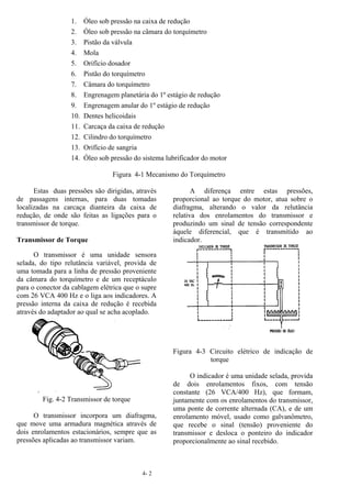 4- 2
1. Óleo sob pressão na caixa de redução
2. Óleo sob pressão na câmara do torquímetro
3. Pistão da válvula
4. Mola
5. Orifício dosador
6. Pistão do torquímetro
7. Câmara do torquímetro
8. Engrenagem planetária do 1º estágio de redução
9. Engrenagem anular do 1º estágio de redução
10. Dentes helicoidais
11. Carcaça da caixa de redução
12. Cilindro do torquímetro
13. Orifício de sangria
14. Óleo sob pressão do sistema lubrificador do motor
Figura 4-1 Mecanismo do Torquímetro
Estas duas pressões são dirigidas, através
de passagens internas, para duas tomadas
localizadas na carcaça dianteira da caixa de
redução, de onde são feitas as ligações para o
transmissor de torque.
Transmissor de Torque
O transmissor é uma unidade sensora
selada, do tipo relutância variável, provida de
uma tomada para a linha de pressão proveniente
da câmara do torquímetro e de um receptáculo
para o conector da cablagem elétrica que o supre
com 26 VCA 400 Hz e o liga aos indicadores. A
pressão interna da caixa de redução é recebida
através do adaptador ao qual se acha acoplado.
Fig. 4-2 Transmissor de torque
O transmissor incorpora um diafragma,
que move uma armadura magnética através de
dois enrolamentos estacionários, sempre que as
pressões aplicadas ao transmissor variam.
A diferença entre estas pressões,
proporcional ao torque do motor, atua sobre o
diafragma, alterando o valor da relutância
relativa dos enrolamentos do transmissor e
produzindo um sinal de tensão correspondente
àquele diferencial, que é transmitido ao
indicador.
Figura 4-3 Circuito elétrico de indicação de
torque
O indicador é uma unidade selada, provida
de dois enrolamentos fixos, com tensão
constante (26 VCA/400 Hz), que formam,
juntamente com os enrolamentos do transmissor,
uma ponte de corrente alternada (CA), e de um
enrolamento móvel, usado como galvanômetro,
que recebe o sinal (tensão) proveniente do
transmissor e desloca o ponteiro do indicador
proporcionalmente ao sinal recebido.
 