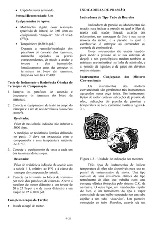 4- 20
• Capô do motor removido.
Pessoal Recomendado: Um
Equipamentos de Apoio:
• Multímetro digital com resolução
(precisão de leitura) de 0.01 ohm ou
equipamento “Barfield” P/N 2312G-8
(PW).
• Torquímetro (0.50 lb.pol.)
Durante a remoção/instalação dos
parafusos de conexão dos terminais,
mantenha apoiadas as porcas
correspondentes, de modo a anular o
torque a elas transmitido.
Imediatamente antes de conectar os
terminais ao bloco de terminais,
limpe-os com lixa nº 400.
Teste de Isolamento e Resistência Ôhmica do
Termopar de Compensação
1. Remova os parafusos de conexão e
desconecte os terminais do bloco de
terminais.
2. Conecte o equipamento de teste ao corpo do
termopar e a um de seus terminais (alumel ou
cromel).
Resultado:
Valor de resistência indicado não inferior a
5000 ohm.
A medição de resistência ôhmica delineada
no passo 3 deve ser executada com o
compensador a uma temperatura ambiente
de 21º C.
3. Conecte o equipamento de teste a cada um
dos terminais do termopar.
Resultado:
Valor de resistência indicado de acordo com
a tabela 1-1, relativo ao P/N e à classe do
termopar de compensação testado.
4. Conecte os terminais ao bloco de terminais
por meio dos parafusos de conexão. Aperte o
parafuso de menor diâmetro a um torque de
20 a 25 lb.pol e o de maior diâmetro a um
torque de 25 a 30 lb.pol.
Complementação da Tarefa:
• Instale o capô do motor.
INDICADORES DE PRESSÃO
Indicadores do Tipo Tubo de Bourdon
Indicadores de pressão ou Manômetros são
usados para indicar a pressão na qual o óleo do
motor está sendo forçado através dos
rolamentos, nas passagens de óleo e nas partes
móveis do motor, e a pressão na qual o
combustível é entregue ao carburador ou
controle de combustível.
Esses instrumentos são usados também
para medir a pressão do ar nos sistemas de
degelo e nos giroscópicos; medem também as
misturas ar/combustível na linha de admissão, e
a pressão de líquidos e de gases em diversos
outros sistemas.
Instrumentos Conjugados dos Motores
Convencionais
Os instrumentos dos motores
convencionais são geralmente três instrumentos
agrupados numa peça única. Um instrumento
típico de motor contém indicações de pressão de
óleo, indicações de pressão de gasolina e
temperatura do óleo, conforme mostra a figura 4-
31.
Figura 4-31 Unidade de indicação dos motores
Dois tipos de instrumentos de indicar
temperatura do óleo são disponíveis para uso no
painel de instrumentos de motor. Um tipo
consiste de uma resistência elétrica do tipo
termômetro de óleo que trabalha com uma
corrente elétrica fornecida pelo sistema C.C. da
aeronave. O outro tipo, um termômetro capilar
de óleo, é um termômetro do tipo a vapor
consistindo de um bulbo conectado por um tubo
capilar a um tubo “Bourdon”. Um ponteiro
conectado ao tubo Bourdon, através de um
 