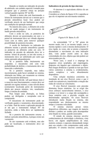 4- 22
Quando se instala um indicador de pressão
de admissão, um cuidado especial é tomado para
assegurar que o ponteiro esteja na posição
vertical quando registrar 30” de HG.
Quando o motor não está funcionando, a
leitura do instrumento deverá ser a mesma que a
pressão atmosférica local. Isso poderá ser
verificado através de um barômetro que esteja
em condições de operação normal.
Na maioria dos casos, o altímetro do avião
pode ser usado porque é um instrumento de
medir pressão atmosférica.
Com o avião no solo, os ponteiros do
altímetro devem ser posicionados em zero e o
painel de instrumento deve ser vibrado algumas
vezes com as mãos, para remover qualquer
possibilidade de ponteiros travados.
A escala do barômetro no indicador do
altímetro mostra a pressão atmosférica quando
os ponteiros do altímetro estão em zero. O
indicador de pressão da admissão deve ter a
mesma leitura de pressão, se isto não ocorre, o
instrumento deve ser substituído por outro que
esteja operando adequadamente.
Se o ponteiro falha inteiramente em
responder, o mecanismo está com toda
probabilidade de defeito; o instrumento deve ser
removido e substituído.
Se o ponteiro responde, mas indica
incorretamente, pode haver umidade no sistema,
obstrução nas linhas, um vazamento no sistema
ou um mecanismo defeituoso.
Quando há dúvida sob qual desses itens é
a causa do mau funcionamento, o motor deve ser
operado em regime mínimo, e uma válvula dreno
(comumente localizada perto do instrumento)
aberta por poucos minutos; isto, usualmente,
limpa o sistema da umidade.
Para limpar uma obstrução, as linhas
podem ser desligadas e assopradas com ar
comprimido.
O mecanismo do instrumento pode ser
verificado quanto a vazamentos, desconectando-
se a linha final do motor e aplicando pressão de
ar até que o instrumento indique 50” de
mercúrio, então a linha deve ser rapidamente
fechada.
Se o ponteiro do instrumento retorna a
indicar a pressão atmosférica, é porque existe um
vazamento.
Se um vazamento está evidente, mas não
pode ser localizado, o instrumento deve ser
substituído.
Indicadores de pressão do tipo síncrono
O síncrono é o equivalente elétrico de um
eixo metálico.
Considere-se a barra da figura 4-34 e suponha-se
que ela vá imprimir um movimento rotatório.
Figura 4-34 Barra A e B
As extremidade “A” e “B” giram do
mesmo modo, isto é, ao mesmo tempo, com a
mesma rapidez e com o mesmo deslocamento. O
eixo rígido, às vezes, não se presta a transmitir
diretamente o movimento ou uma indicação
dele, visto poder existir entre as duas
extremidades do eixo, objetos que não podem ser
atravessados por ela.
Nesse caso, o usual é o emprego de
pequenos eixos acoplados, por engrenagens,
dispostos em ângulos que contornem o objeto.
Para longas distâncias e quando se tem que fazer
vários contornos o sistema é, evidentemente,
muito complexo e seria absurdamente
dispendioso.
Uma solução mecânica consistiria na
instalação de um eixo flexível, como o que é
usado nos automóveis, transferindo a rotação das
rodas do veículo ao velocímetro.
O eixo flexível transmite com precisão
diminutas forças rotatórias. Ao se exigir dos
eixos esforços razoavelmente intensos, o eixo
começa a se torcer e a carga não acompanha a
força rotatória com a precisão exigida em
determinadas operações. Os eixos flexíveis
introduzem muita fricção no sistema, não
respondendo aos deslocamentos ao mesmo
tempo e à mesma velocidade.
O sistema síncrono possui vários
dispositivos diferentes, que reagem de maneira
distinta e podem ser usados para desempenhar
uma função ou várias, quando associados.
O estudo do sistema síncrono envolve
conhecimentos de eletricidade e eletrônica, visto
haver, em alguns amplificadores de sinal,
motores comuns e especiais demandando tempo
para seu estudo e dos componentes onde serão
aplicados. O sistema síncrono constitui, pois,
 