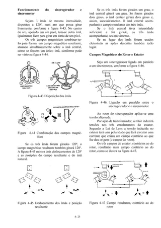 4- 25
Funcionamento do sincrogerador e
sincromotor
Sejam 3 ímãs de mesma intensidade,
dispostos a 120º, num aro que possa girar
livremente, conforme a figura 4-43. No centro
do aro, apoiado em um pivô, tem-se outro ímã,
igualmente livre para girar em torno de um pivô.
Os três campos magnéticos combinar-se-
ão para formar um campo magnético resultante,
atuando simultaneamente sobre o ímã central,
como se fossem um único ímã, conforme pode
ser visto na figura 4-44.
Figura 4-43 Disposição dos ímãs
Figura 4-44 Combinação dos campos magné-
ticos
Se os três ímãs forem girados 120º, o
campo magnético resultante também girará 120º.
A figura 4-45 mostra dois deslocamentos de 120º
e as posições do campo resultante e do ímã
natural.
Figura 4-45 Deslocamento dos ímãs e posição
resultante
Se os três ímãs forem girados um grau, o
ímã central girará um grau. Se forem girados
dois graus, o ímã central girará dois graus e,
assim, sucessivamente. O ímã central acom-
panhará o campo resultante dos três ímãs.
Se o ímã central tiver intensidade
suficiente e for girado, os três ímãs
acompanharão seu movimento.
Se no lugar dos ímãs forem usados
eletroímãs as ações descritas também terão
lugar.
Campos Magnéticos do Rotor e Estator
Seja um sincrogerador ligado em paralelo
a um sincromotor, conforme a figura 4-46.
Figura 4-46 Ligação em paralelo entre o
sincroge-rador e o sincromotor
Ao rotor do sincrogerador aplica-se uma
tensão alternada.
Por ação de transformador, o rotor induzirá
tensões nos três enrolamentos do estator.
Segundo a Lei de Lens a tensão induzida no
estator terá uma polaridade que fará circular uma
corrente que criará um campo contrário ao que
lhe deu origem (o campo do rotor).
Os três campos do estator, contrários ao do
rotor, resultarão num campo contrário ao do
rotor, como se ilustra na figura 4-47.
Figura 4-47 Campo resultante, contrário ao do
rotor
 