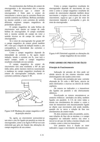 4- 26
Os enrolamentos das bobinas do estator do
sincrogerador e do sincromotor têm o mesmo
sentido. Observa-se que o estator do
sincrogerador é fonte para o estator do
sincromotor e nota-se que as correntes fluem em
sentido contrário nas bobinas. Bobinas enroladas
no mesmo sentido e com correntes de sentido
diferente originam campos magnéticos de
polaridades opostas.
O campo magnético de cada bobina do
sincromotor será oposto ao campo de cada
bobina do sincrogerador. O campo resultante
terá o mesmo sentido do campo do rotor e
sentido inverso ao do campo do estator do
sincrogerador.
Se o rotor do sincrogerador for girado 60º
o campo magnético do estator girará também
60º, visto que o ângulo de indução mudou e, em
conseqüência, a intensidade das correntes e
tensões induzidas.
Como o campo magnético depende da
intensidade da corrente e, há agora maior
indução, tensão e corrente em S3, esse terá o
maior campo, sendo o campo magnético
resultante orientado em seu sentido.
O campo magnético do estator do
sincromotor terá uma resultante a 60º de que
tinha antes, pelos mesmos motivos ocasionaram
a mudança no campo magnético resultante do
estator do sincrogerador (indução, tensão e
corrente) conforme a figura 4- 48.
Figura 4-48 Mudança do campo magnético a 60o
da posição anterior
Se, agora, ao sincromotor acrescentar-se
um rotor e este for ligado em paralelo ao rotor do
sincrogerador, como a na figura 4-49 ter-se-á um
eletroímã que gira em função das alterações do
campo magnético de seu estator.
Como o campo magnético resultante do
sincrogerador depende do movimento do seu
rotor e como o campo magnético resultante do
estator do sincromotor depende também desse
movimento e origina o movimento do rotor do
sincromotor, segue-se que o giro do rotor do
sincromotor depende e acompanha o giro do
rotor do sincrogerador.
Figura 4-49 Eletroímã seguindo as alterações do
campo magnético do seu estator
INDICADORES DE PRESSÃO DE ÓLEO
Princípio de Funcionamento
Indicação de pressão de óleo pode ser
obtida através de um sistema síncrono onde
eletromagnetos são usados como rotor.
Os rotores são excitados por uma corrente
alternada de 26 volts e 400 hertz, através de
anéis deslizantes e escovas ou através de molas
capilares.
Os rotores no indicador e o transmissor
são ligados em paralelo e são eletricamente
idênticos.
Envolvendo os rotores encontram-se os
estatores trifásicos enrolados em delta, também
ligados em paralelo. A CA do rotor induz a
tensão nos enrolamentos do estator e, como o
rotor do transmissor está mecanicamente ligado
ao objeto cujo movimento está sendo medido,
quando ele se move a relação da fase nos
enrolamentos do estator muda.
Os dois estatores estão em paralelo, assim,
suas relações de fase são as mesmas, e o campo
magnético no indicador motiva seu rotor a
mover-se até que ele tenha a mesma relação com
o estator, como o rotor no transmissor.
Um ponteiro leve é fixado ao rotor
indicador e segue o movimento do transmissor.
 