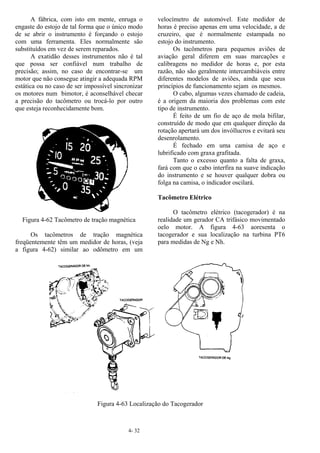 4- 32
A fábrica, com isto em mente, enruga o
engaste do estojo de tal forma que o único modo
de se abrir o instrumento é forçando o estojo
com uma ferramenta. Eles normalmente são
substituídos em vez de serem reparados.
A exatidão desses instrumentos não é tal
que possa ser confiável num trabalho de
precisão; assim, no caso de encontrar-se um
motor que não consegue atingir a adequada RPM
estática ou no caso de ser impossível sincronizar
os motores num bimotor, é aconselhável checar
a precisão do tacômetro ou trocá-lo por outro
que esteja reconhecidamente bom.
Figura 4-62 Tacômetro de tração magnética
Os tacômetros de tração magnética
freqüentemente têm um medidor de horas, (veja
a figura 4-62) similar ao odômetro em um
velocímetro de automóvel. Este medidor de
horas é preciso apenas em uma velocidade, a de
cruzeiro, que é normalmente estampada no
estojo do instrumento.
Os tacômetros para pequenos aviões de
aviação geral diferem em suas marcações e
calibragens no medidor de horas e, por esta
razão, não são geralmente intercambiáveis entre
diferentes modelos de aviões, ainda que seus
princípios de funcionamento sejam os mesmos.
O cabo, algumas vezes chamado de cadeia,
é a origem da maioria dos problemas com este
tipo de instrumento.
É feito de um fio de aço de mola bifilar,
construído de modo que em qualquer direção da
rotação apertará um dos invóllucros e evitará seu
desenrolamento.
É fechado em uma camisa de aço e
lubrificado com graxa grafitada.
Tanto o excesso quanto a falta de graxa,
fará com que o cabo interfira na suave indicação
do instrumento e se houver qualquer dobra ou
folga na camisa, o indicador oscilará.
Tacômetro Elétrico
O tacômetro elétrico (tacogerador) é na
realidade um gerador CA trifásico movimentado
oelo motor. A figura 4-63 aoresenta o
tacogerador e sua localização na turbina PT6
para medidas de Ng e Nh.
Figura 4-63 Localização do Tacogerador
 