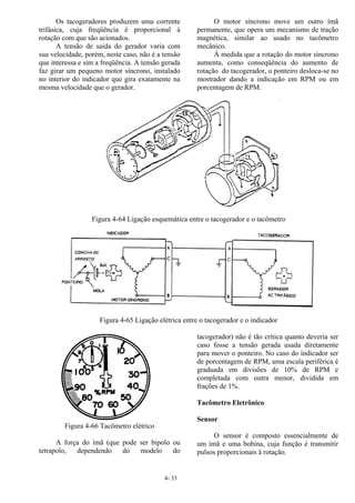 4- 33
Os tacogeradores produzem uma corrente
trifásica, cuja freqüência é proporcional à
rotação com que são acionados.
A tensão de saída do gerador varia com
sua velocidade, porém, neste caso, não é a tensão
que interessa e sim a freqüência. A tensão gerada
faz girar um pequeno motor síncrono, instalado
no interior do indicador que gira exatamente na
mesma velocidade que o gerador.
O motor síncrono move um outro ímã
permanente, que opera um mecanismo de tração
magnética, similar ao usado no tacômetro
mecânico.
À medida que a rotação do motor síncrono
aumenta, como conseqüência do aumento de
rotação do tacogerador, o ponteiro desloca-se no
mostrador dando a indicação em RPM ou em
porcentagem de RPM.
Figura 4-64 Ligação esquemática entre o tacogerador e o tacômetro
Figura 4-65 Ligação elétrica entre o tacogerador e o indicador
Figura 4-66 Tacômetro elétrico
A força do ímã (que pode ser bipolo ou
tetrapolo, dependendo do modelo do
tacogerador) não é tão crítica quanto deveria ser
caso fosse a tensão gerada usada diretamente
para mover o ponteiro. No caso do indicador ser
de porcentagem de RPM, uma escala periférica é
graduada em divisões de 10% de RPM e
completada com outra menor, dividida em
frações de 1%.
Tacômetro Eletrônico
Sensor
O sensor é composto essencialmente de
um ímã e uma bobina, cuja função é transmitir
pulsos proporcionais à rotação.
 