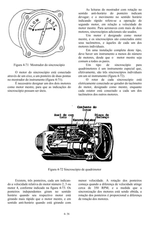 4- 36
Figura 4-71 Mostrador do sincroscópio
O motor do sincroscópio está conectado
através de um eixo, a um ponteiro de duas pontas
no mostrador do instrumento (figura 4-71).
É necessário designar um dos dois motores
como motor mestre, para que as indicações do
sincroscópio possam ser úteis.
As leituras do mostrador com rotação no
sentido anti-horário do ponteiro indicam
devagar; e o movimento no sentido horário
indicando rápido refere-se a operação do
segundo motor, em relação a velocidade do
motor mestre. Para aeronaves com mais de dois
motores, sincroscópios adicionais são usados.
Um motor é designado como motor
mestre, e os sincroscópios são conectados entre
seus tacômetros, e àqueles de cada um dos
motores individuais.
Em uma instalação completa deste tipo,
deve haver um instrumento a menos do número
de motores, desde que o motor mestre seja
comum a todos os pares.
Um tipo de sincroscópio para
quadrimotores é um instrumento especial que,
efetivamente, são três sincroscópios individuais
em um só instrumento (figura 4-72).
O rotor de cada sincroscópio está
eletricamente conectado ao gerador do tacômetro
do motor, designado como mestre, enquanto
cada estator está conectado a cada um dos
tacômetros dos outros motores.
Figura 4-72 Sincroscópio de quadrimotor
Existem, três ponteiros, cada um indican-
do a velocidade relativa do motor número 2, 3 ou
motor 4, conforme indicado na figura 4-73. Os
ponteiros independentes giram no sentido
horário quando seu respectivo motor está
girando mais rápido que o motor mestre, e em
sentido anti-horário quando está girando com
menor velocidade. A rotação dos ponteiros
começa quando a diferença de velocidade atinge
cerca de 350 RPM; e a medida que a
sincronização dos motores está sendo obtida, a
rotação dos ponteiros é proporcional a diferença
de rotação dos motores.
 