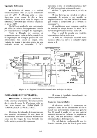 4- 6
Operação do Sistema
O indicador de torque e a unidade
condicionadora de sinais (SCU) são alimentados
com 28 VCC. A diferença entre os sinais
fornecidos pelos pontos de alta e baixa
relutância, gerados pelos eixos de torque e de
referência, é percebida pelo sensor de torque que
os envia à SCU.
Na SCU este sinal sofre uma compensação
por efeito da variação de temperatura e também
por características de usinagem das engrenagens.
Tanto a dilatação por aumento da
temperatura como a variação da largura do dente
da engrenagem na usinagem podem ser vistas
erroneamente pelo sensor de torque, como
variação do torque o que daria ensejo de uma
indicação errada no mostrador. A SCU
transforma o sinal de entrada numa tensão de 0
a 5 VCC proporcional ao torque do motor.
O sinal CC, após processado, é enviado ao
indicador.
O sinal de torque de entrada é enviado ao
processador de entrada e, em seguida, ao
amplificador servo. Este sinal é filtrado de modo
que somente a componente CC é enviada ao
sistema servo.
O amplificador servo compara a posição
do ponteiro de torque relativo ao sinal CC e
movimenta proporcionalmente o motor CC.
Caso o sinal de entrada seja inválido,
obter-se-á uma indicação de zero.
A falha de alimentação ocorrerá numa
indicação abaixo de zero e o indicador digital
apagar-se-á.
Figura 4-10 Diagrama do circuito eletrônico de indicação de torque
INDICADORES DE TEMPERATURA
Observação: a descrição detalhada do
bulbo sensor de temperatura e do funcionamento
do circuito da ponte de Wheatstone pode ser
vista neste manual no IINDICADOR DE
TEMPERATURA DO AR EXTERNO.
O sistema de indicação de temperatura do
óleo consiste basicamente de uma ponte de
Wheaststone, instalada no interior do indicador,
sendo um dos braços da ponte formado pelo
bulbo resistivo, sensível à temperatura.
O sensor é instalado (normalmente) na
linha da pressão de óleo.
Elemento Sensível (Bulbo)
O elemento sensível à temperatura ou
captador é feito de um enrolamento de fio de
níquel puro especialmente selecionado para tal
fim. O níquel é usado por ser um material
altamente sensível às variações de temperatura,
ou seja, tem sua resistência variada com a
mínima mudança de temperatura.
Em cada lado do enrolamento há uma tira
de mica e uma de prata. As tiras de prata atuam
 