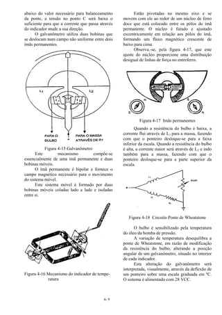 4- 9
abaixo do valor necessário para balanceamento
da ponte, a tensão no ponto C será baixa o
suficiente para que a corrente que passa através
do indicador mude a sua direção.
O galvanômetro utiliza duas bobinas que
se deslocam num campo não uniforme entre dois
ímãs permanentes.
Figura 4-15 Galvanômetro
Este mecanismo compõe-se
essencialmente de uma ímã permanente e duas
bobinas móveis.
O ímã permanente é bipolar e fornece o
campo magnético necessário para o movimento
do sistema móvel.
Este sistema móvel é formado por duas
bobinas móveis coladas lado a lado e isoladas
entre si.
Figura 4-16 Mecanismo do indicador de tempe-
ratura
Estão pivotadas no mesmo eixo e se
movem com ele ao redor de um núcleo de ferro
doce que está colocado entre os pólos do ímã
permanente. O núcleo é furado e ajustado
excentricamente em relação aos pólos do ímã,
formando um fluxo magnético crescente de
baixo para cima.
Observa.-se, pela figura 4-17, que este
ajuste do núcleo proporcione uma distribuição
desigual de linhas de força no entreferro.
Figura 4-17 Imãs permanentes
Quando a resistência do bulbo é baixa, a
corrente flui através de L1 para a massa, fazendo
com que o ponteiro desloque-se para a faixa
inferior da escala. Quando a resistência do bulbo
é alta, a corrente maior será através de L2 e indo
também para a massa, fazendo com que o
ponteiro desloque-se para a parte superior da
escala.
Figura 4-18 Circuito Ponte de Wheatstone
O bulbo é sensibilizado pela temperatura
do óleo da bomba de pressão.
A variação de temperatura desequilibra a
ponte de Wheatstone, em razão de modificação
da resistência do bulbo, alterando a posição
angular de um galvanômetro, situado no interior
de cada indicador.
Esta alteração do galvanômetro será
interpretada, visualmente, através da deflexão de
um ponteiro sobre uma escala graduada em ºC.
O sistema é alimentado com 28 VCC.
 