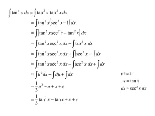 ∫

∫
= ∫ tan x (sec x − 1) dx
= ∫ ( tan x sec x − tan x ) dx
= ∫ tan x sec x dx − ∫ tan x dx
= ∫ tan x sec x dx − ∫ (sec x − 1) dx
= ∫ tan x sec x dx − ∫ sec x dx + ∫ dx
= ∫ u du − ∫ du + ∫ dx

tan 4 x dx = tan 2 x tan 2 x dx
2

2

2

2

2

2

2

2

2

2

2

2

1 3
= u −u + x +c
3
1
= tan 3 x − tan x + x + c
3

2

2

2

misal :
u = tan x
du = sec 2 x dx

 