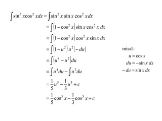 ∫

∫

sin 3 xcos 2 xdx = sin 2 x sin x cos 2 x dx

)
∫(
= ∫ (1 − cos x ) cos x sin x dx
= ∫ (1 − u ) u ( − du )
= ∫ (u − u ) du
= ∫ u du − ∫ u du
= 1 − cos 2 x sin x cos 2 x dx
2

2

4

4

2

2

2

2

1
1
= u5 − u3 + c
5
3
1
1
5
= cos x − cos 3 x + c
5
3

misal :
u = cos x
du = − sin x dx
− du = sin x dx

 