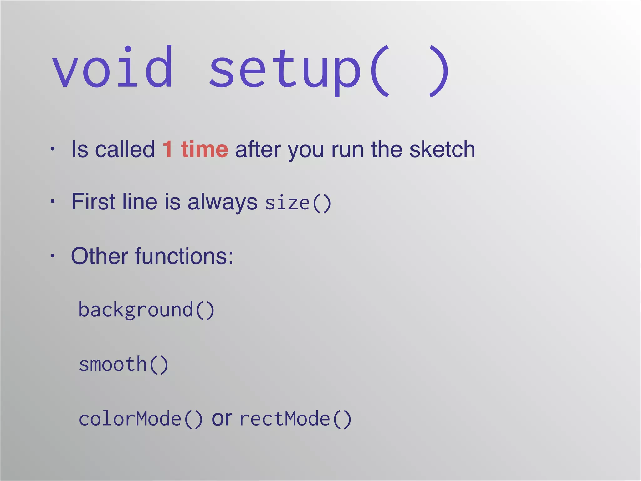 void setup( )
•

Is called 1 time after you run the sketch!

•

First line is always size()

•

Other functions:!

! background()
! smooth()
! colorMode() or rectMode()

 