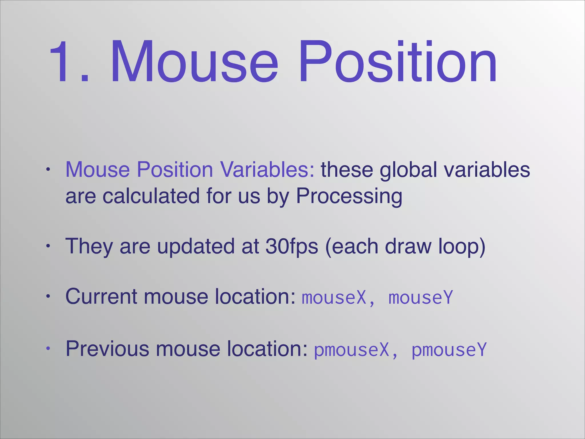 1. Mouse Position
•

Mouse Position Variables: these global variables
are calculated for us by Processing!

•

They are updated at 30fps (each draw loop)!

•

Current mouse location: mouseX, mouseY!

•

Previous mouse location: pmouseX, pmouseY

 