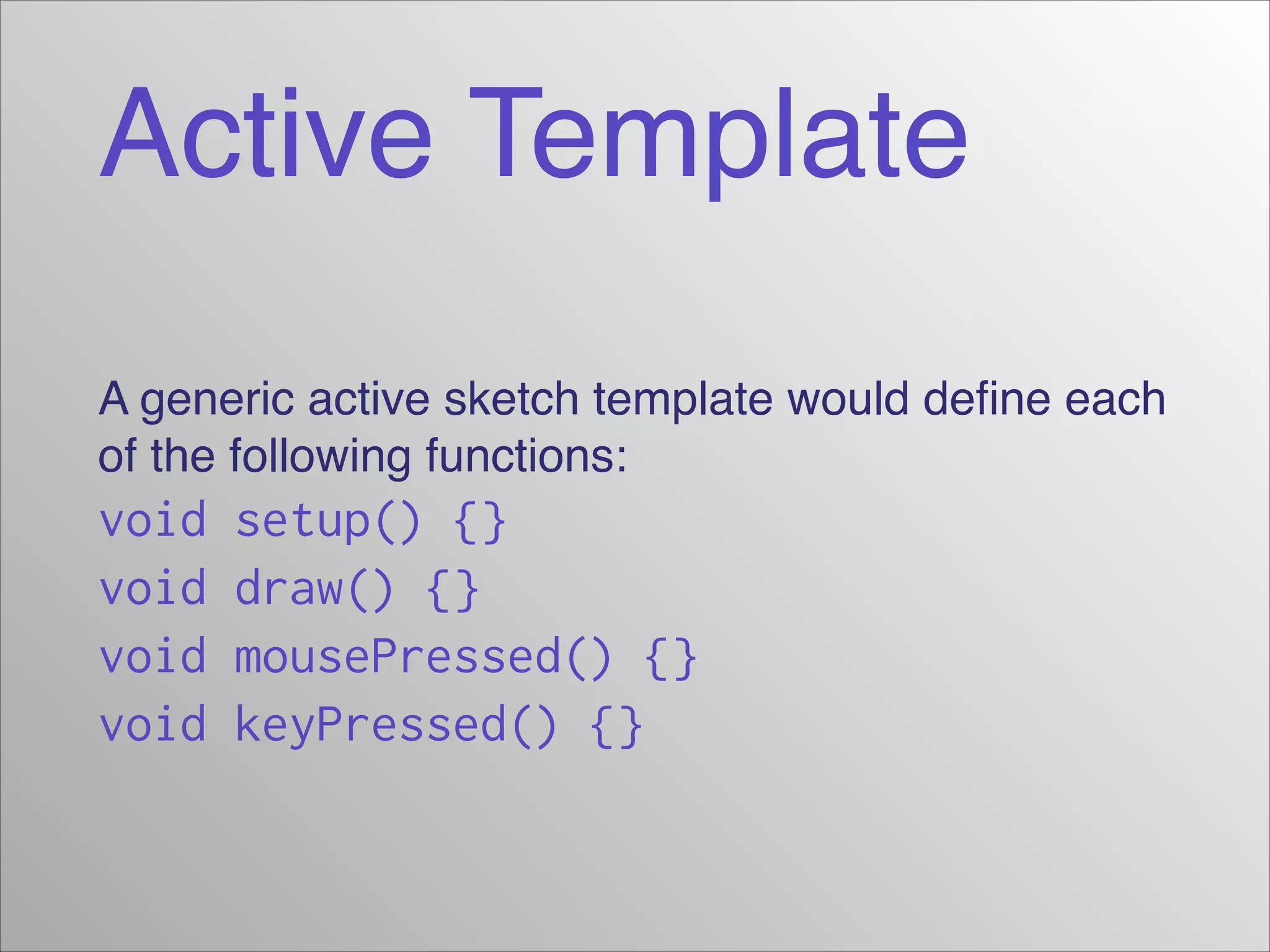 Active Template
A generic active sketch template would deﬁne each
of the following functions:!

void
void
void
void

setup() {}
draw() {}
mousePressed() {}
keyPressed() {}

 