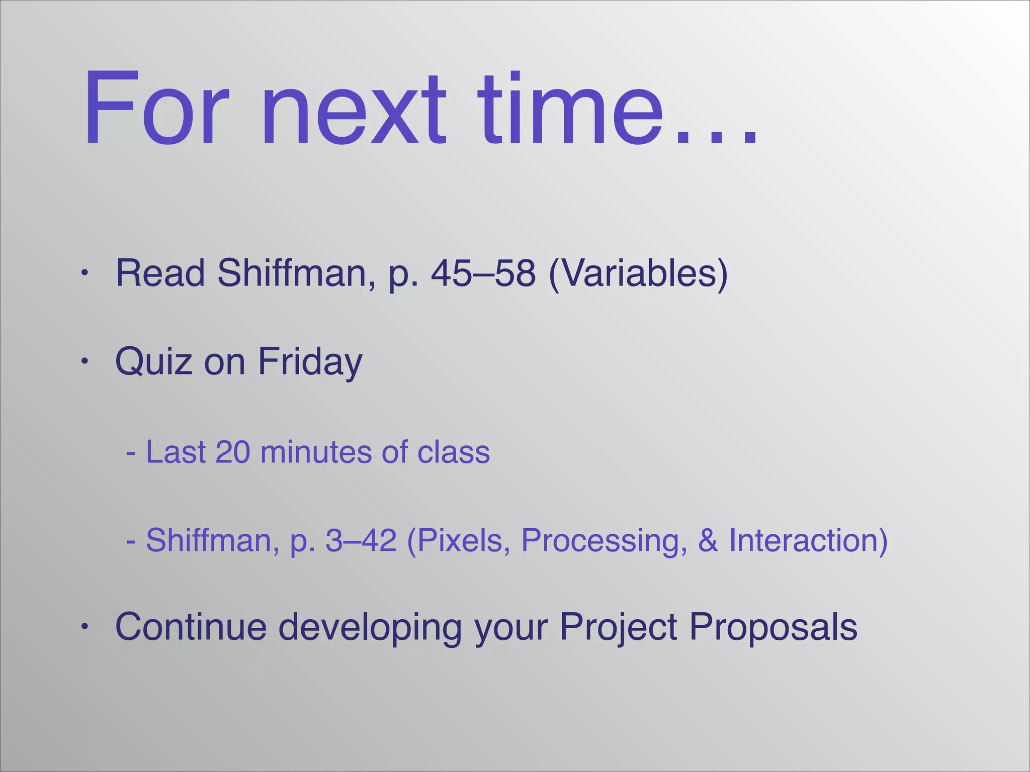 For next time…
•

Read Shiffman, p. 45–58 (Variables)!

•

Quiz on Friday!

! - Last 20 minutes of class!
! - Shiffman, p. 3–42 (Pixels, Processing, & Interaction)!
•

Continue developing your Project Proposals

 