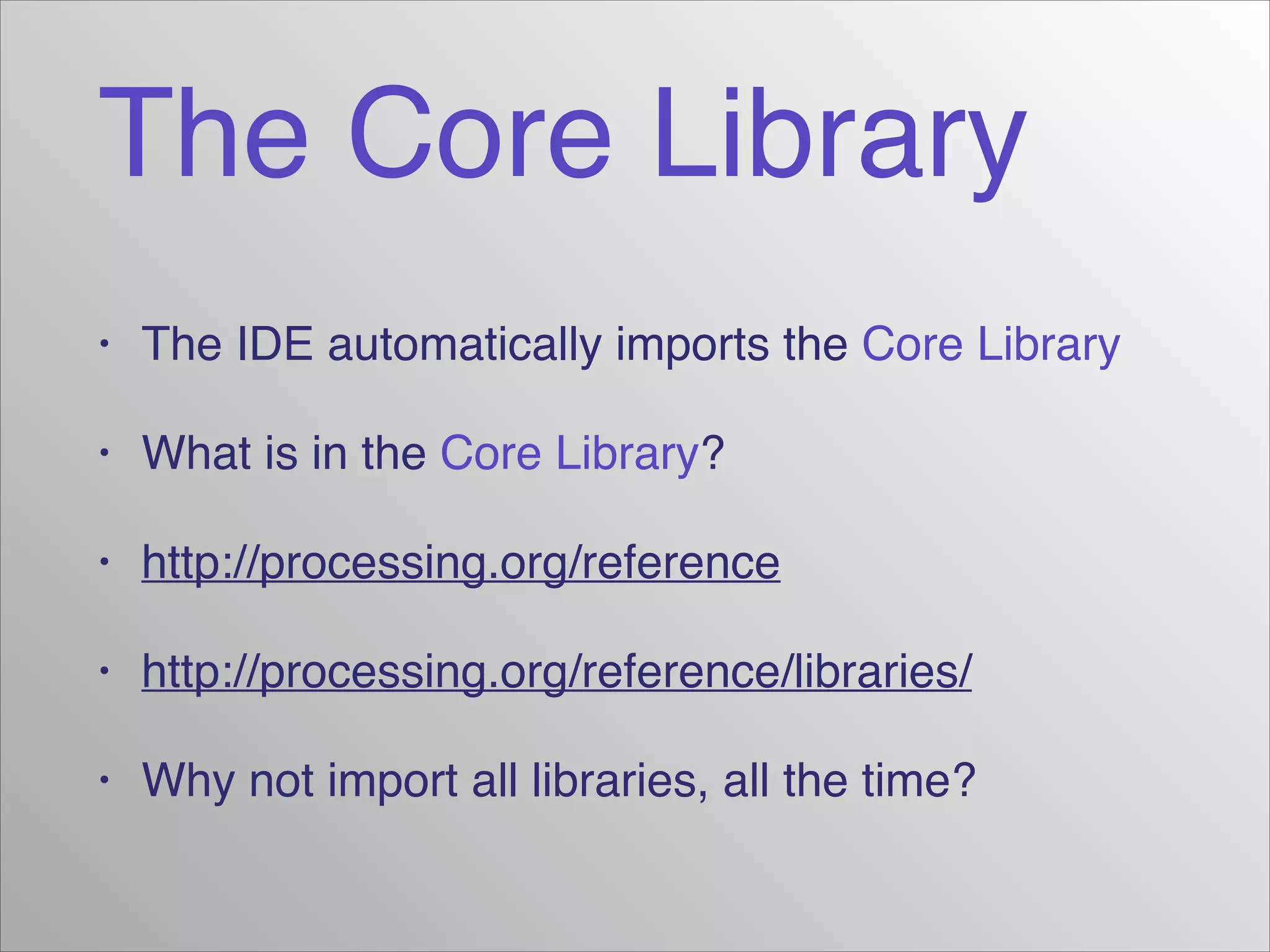 The Core Library
•

The IDE automatically imports the Core Library!

•

What is in the Core Library?!

•

http://processing.org/reference!

•

http://processing.org/reference/libraries/!

•

Why not import all libraries, all the time?

 