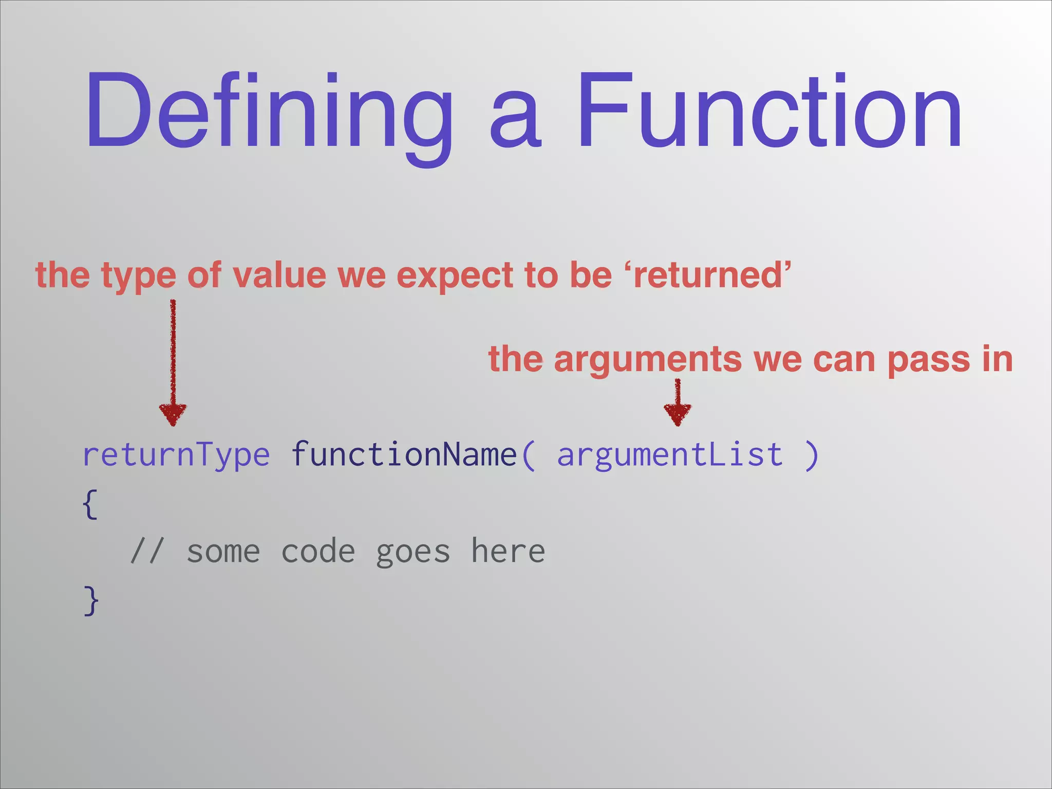Deﬁning a Function
the type of value we expect to be ‘returned’
the arguments we can pass in

returnType functionName( argumentList )
{
// some code goes here
}

 