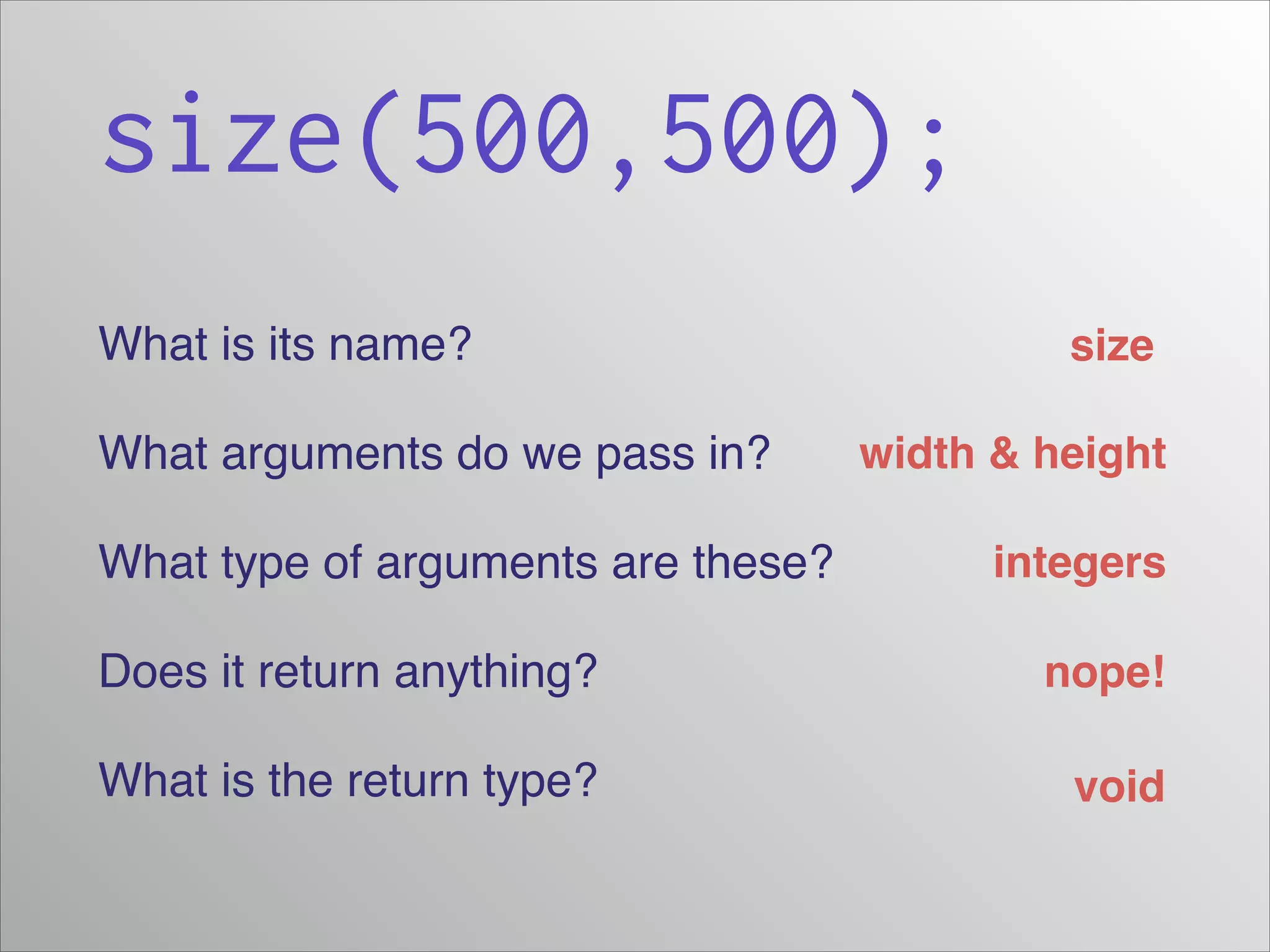 size(500,500);
What is its name?!
What arguments do we pass in?!
What type of arguments are these?!

size
width & height
integers

Does it return anything?!

nope!

What is the return type?

void

 