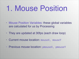 1. Mouse Position
•

Mouse Position Variables: these global variables
are calculated for us by Processing!

•

They are updated at 30fps (each draw loop)!

•

Current mouse location: mouseX, mouseY!

•

Previous mouse location: pmouseX, pmouseY

 