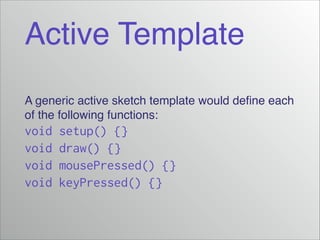 Active Template
A generic active sketch template would deﬁne each
of the following functions:!

void
void
void
void

setup() {}
draw() {}
mousePressed() {}
keyPressed() {}

 
