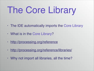 The Core Library
•

The IDE automatically imports the Core Library!

•

What is in the Core Library?!

•

http://processing.org/reference!

•

http://processing.org/reference/libraries/!

•

Why not import all libraries, all the time?

 