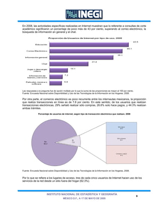 En 2008, las actividades específicas realizadas en Internet muestran que lo referente a consultas de corte
académico significaron un porcentaje de poco más de 43 por ciento, superando al correo electrónico, la
búsqueda de información en general y el chat.




Las respuestas a la pregunta fue de opción múltiple por lo que la suma de las proporciones es mayor al 100 por ciento.
Fuente: Encuesta Nacional sobre Disponibilidad y Uso de las Tecnologías de la Información en los Hogares, 2008.

Por otra parte, el comercio electrónico es poco recurrente entre los internautas mexicanos, la proporción
que realiza transacciones en línea es de 7.8 por ciento. En este sentido, de los usuarios que realizan
transacciones electrónicas, 29% señaló realizar sólo compras, 26.6% solo hace pagos, y 44.3% realizan
ambas trámites.

                Porcentaje de usuarios de internet, según tipo de transacción electrónica que realizan, 2008




Fuente: Encuesta Nacional sobre Disponibilidad y Uso de las Tecnologías de la Información en los Hogares, 2008.


Por lo que se refiere a los lugares de acceso, tres de cada cinco usuarios de Internet hacen uso de los
servicios de la red desde un sitio fuera del hogar (62.3%).




                         INSTITUTO NACIONAL DE ESTADÍSTICA Y GEOGRAFÍA
                                                                                                                         3
                                           MÉXICO D.F., A 17 DE MAYO DE 2009
 