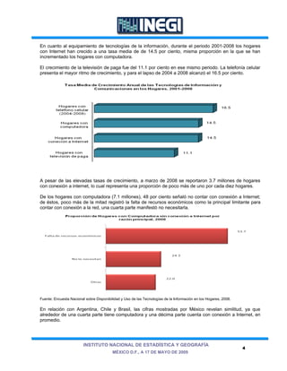 En cuanto al equipamiento de tecnologías de la información, durante el periodo 2001-2008 los hogares
con Internet han crecido a una tasa media de de 14.5 por ciento, misma proporción en la que se han
incrementado los hogares con computadora.

El crecimiento de la televisión de paga fue del 11.1 por ciento en ese mismo periodo. La telefonía celular
presenta el mayor ritmo de crecimiento, y para el lapso de 2004 a 2008 alcanzó el 16.5 por ciento.




A pesar de las elevadas tasas de crecimiento, a marzo de 2008 se reportaron 3.7 millones de hogares
con conexión a internet, lo cual representa una proporción de poco más de uno por cada diez hogares.

De los hogares con computadora (7.1 millones), 48 por ciento señaló no contar con conexión a Internet;
de éstos, poco más de la mitad registró la falta de recursos económicos como la principal limitante para
contar con conexión a la red, una cuarta parte manifestó no necesitarla.




Fuente: Encuesta Nacional sobre Disponibilidad y Uso de las Tecnologías de la Información en los Hogares, 2008.

En relación con Argentina, Chile y Brasil, las cifras mostradas por México revelan similitud, ya que
alrededor de una cuarta parte tiene computadora y una décima parte cuenta con conexión a Internet, en
promedio.




                         INSTITUTO NACIONAL DE ESTADÍSTICA Y GEOGRAFÍA
                                                                                                                  4
                                          MÉXICO D.F., A 17 DE MAYO DE 2009
 