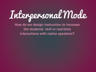 Interpersonal Mode
How do we design instruction to increase
the students’ skill in real-time
interactions with native speakers?
 