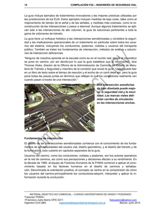 14 COMPILACIÓN FiSi – INGENIERÍA DE SEGURIDAD VIAL
MATERIAL DIDÁCTICO NO COMERCIAL – CURSOS UNIVERSITARIOS DE GRADO Y POSGRADO
Traductor FHWA+
+Francisco Justo Sierra CPIC 6311 franjusierra@yahoo.com
Ingeniero Civil UBA ingenieriadeseguridadvial.blogspot.com.ar Beccar, junio 2014
La guía incluye ejemplos de tratamientos innovadores y las mejores prácticas utilizadas por
las jurisdicciones de los EUA. Estos ejemplos incluyen medidas de bajo costo, tales como el
mejoramiento de tiempo de la señal y de las señales, y medidas más costosas, como la re-
construcción de las intersecciones o pasos a desnivel. Aunque algunos tratamientos se apli-
can sólo a las intersecciones de alto volumen, la guía da soluciones pertinentes a toda la
gama de volúmenes de tránsito.
La guía tiene un enfoque holístico a las intersecciones semaforizadas y considera la seguri-
dad y las implicaciones operacionales de un tratamiento en particular sobre todos los usua-
rios del sistema, incluyendo los conductores, peatones, ciclistas y usuarios del transporte
público. También se tratan los fundamentos de intersección, métodos de análisis y solucio-
nes de intersección deficiencias.
“Ninguno de nosotros aprende en la escuela como es en el mundo real, donde el neumático
se pone en camino, por así decirlo-por lo que la guía establece que la información”, dice
Thomas Hicks, director de la Oficina de la Administración de Caminos del Estado de Mary-
land de Tránsito y Seguridad y miembro de la comisión que revisó la guía. “Usted puede leer
en un libro de texto sobre el tiempo de reacción y el ancho de un carril debe ser, pero la guía
pone todas las piezas juntas en términos que reflejan lo que los conductores realmente ven
cuando pasan a través de una intersección.”
Una intersección semaforiza-
da bien diseñada puede mejo-
rar la seguridad vial y la movi-
lidad. Las marcas viales deli-
mitar carriles de circulación
en las intersecciones anchas.
Fundamentos de intersección
El diseño de las intersecciones semaforizadas comienza con el conocimiento de los funda-
mentos de las necesidades del usuario vial, diseño geométrico, y el diseño del tránsito y de
la iluminación, todo cubierto en capítulos separados de la guía.
Usuarios del camino, como los conductores, ciclistas y peatones, son los actores operativos
en la red de caminos, así como sus percepciones y decisiones afectan a su rendimiento. En
la década de 1980, el equipo de Factores Humanos de la FHWA comenzó a aplicar el cono-
cimiento basado en los factores humanos en el diseño de caminos y señaliza-
ción. Denominada la orientación positiva, el concepto se centra en la comprensión de cómo
los usuarios del camino-principalmente los conductores-adquirir, interpretar y aplicar la in-
formación durante la conducción.
 