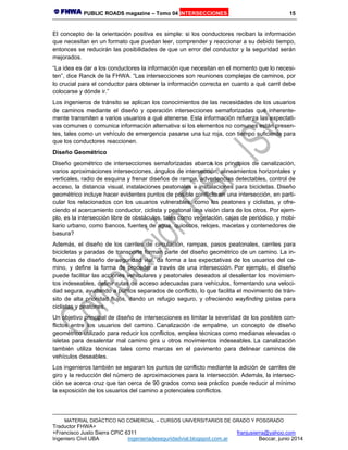 PUBLIC ROADS magazine – Tomo 04 INTERSECCIONES 15
MATERIAL DIDÁCTICO NO COMERCIAL – CURSOS UNIVERSITARIOS DE GRADO Y POSGRADO
Traductor FHWA+
+Francisco Justo Sierra CPIC 6311 franjusierra@yahoo.com
Ingeniero Civil UBA ingenieriadeseguridadvial.blogspot.com.ar Beccar, junio 2014
El concepto de la orientación positiva es simple: si los conductores reciban la información
que necesitan en un formato que puedan leer, comprender y reaccionar a su debido tiempo,
entonces se reducirán las posibilidades de que un error del conductor y la seguridad serán
mejorados.
“La idea es dar a los conductores la información que necesitan en el momento que lo necesi-
ten”, dice Ranck de la FHWA. “Las intersecciones son reuniones complejas de caminos, por
lo crucial para el conductor para obtener la información correcta en cuanto a qué carril debe
colocarse y dónde ir.”
Los ingenieros de tránsito se aplican los conocimientos de las necesidades de los usuarios
de caminos mediante el diseño y operación intersecciones semaforizadas que inherente-
mente transmiten a varios usuarios a qué atenerse. Esta información refuerza las expectati-
vas comunes o comunica información alternativa si los elementos no comunes están presen-
tes, tales como un vehículo de emergencia pasarse una luz roja, con tiempo suficiente para
que los conductores reaccionen.
Diseño Geométrico
Diseño geométrico de intersecciones semaforizadas abarca los principios de canalización,
varios aproximaciones intersecciones, ángulos de intersección, alineamientos horizontales y
verticales, radio de esquina y frenar diseños de rampa, advertencias detectables, control de
acceso, la distancia visual, instalaciones peatonales e instalaciones para bicicletas. Diseño
geométrico incluye hacer evidentes puntos de posible conflicto en una intersección, en parti-
cular los relacionados con los usuarios vulnerables, como los peatones y ciclistas, y ofre-
ciendo el acercamiento conductor, ciclista y peatonal una visión clara de los otros. Por ejem-
plo, es la intersección libre de obstáculos, tales como vegetación, cajas de periódico, y mobi-
liario urbano, como bancos, fuentes de agua, quioscos, relojes, macetas y contenedores de
basura?
Además, el diseño de los carriles de circulación, rampas, pasos peatonales, carriles para
bicicletas y paradas de transporte forman parte del diseño geométrico de un camino. La in-
fluencias de diseño de seguridad vial, da forma a las expectativas de los usuarios del ca-
mino, y define la forma de proceder a través de una intersección. Por ejemplo, el diseño
puede facilitar las acciones vehiculares y peatonales deseados al desalentar los movimien-
tos indeseables, definir rutas de acceso adecuadas para vehículos, fomentando una veloci-
dad segura, ayudando a puntos separados de conflicto, lo que facilita el movimiento de trán-
sito de alta prioridad flujos, dando un refugio seguro, y ofreciendo wayfinding pistas para
ciclistas y peatones.
Un objetivo principal de diseño de intersecciones es limitar la severidad de los posibles con-
flictos entre los usuarios del camino. Canalización de empalme, un concepto de diseño
geométrico utilizado para reducir los conflictos, emplea técnicas como medianas elevadas o
isletas para desalentar mal camino gira u otros movimientos indeseables. La canalización
también utiliza técnicas tales como marcas en el pavimento para delinear caminos de
vehículos deseables.
Los ingenieros también se separan los puntos de conflicto mediante la adición de carriles de
giro y la reducción del número de aproximaciones para la intersección. Además, la intersec-
ción se acerca cruz que tan cerca de 90 grados como sea práctico puede reducir al mínimo
la exposición de los usuarios del camino a potenciales conflictos.
 