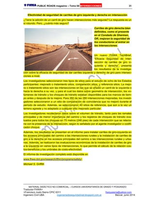 PUBLIC ROADS magazine – Tomo 04 INTERSECCIONES 31
MATERIAL DIDÁCTICO NO COMERCIAL – CURSOS UNIVERSITARIOS DE GRADO Y POSGRADO
Traductor FHWA+
+Francisco Justo Sierra CPIC 6311 franjusierra@yahoo.com
Ingeniero Civil UBA ingenieriadeseguridadvial.blogspot.com.ar Beccar, junio 2014
Efectividad de seguridad de carriles de giro izquierda y derecha en intersección
¿Tiene la adición de un carril de giro hacen intersecciones más seguras? La respuesta es un
sí rotundo. Pero, ¿cuánto más seguro?
Carriles de giro derecha bien
definidos, como el presente
en el Condado de Sherman,
OR, mejoran la seguridad de
los conductores al entrar en
las intersecciones.
Un nuevo FHWA TechBrief,
“Eficacia Seguridad de Inter-
sección de carriles de giro iz-
quierda y derecha”, presenta
los resultados de la investiga-
ción sobre la eficacia de seguridad de dar carriles izquierdo y derecho de giro para intersec-
ciones a nivel.
Los investigadores seleccionaron tres tipos de sitios para el estudio de ocho de los Estados
participantes: mejorado o tratamiento sitios, comparación sitios, y referencia sitios. La mejo-
ra o tratamiento sitios son las intersecciones en las que se añadió un carril de la izquierda o
hacia la derecha a su vez, y para el cual los datos sobre geometría de intersección, los vo-
lúmenes de tránsito y los choques de tránsito estaban disponibles para los marcos de tiem-
po antes y después de la mejora. Para 260 de las 280 intersecciones mejoradas, los investi-
gadores seleccionaron a un sitio de comparación de coincidencia que no mejoró durante el
período de estudio. Además, se seleccionaron 40 sitios de referencia, que son a la vez un
terreno agreste y no adaptado a cualquier sitio mejorado particular.
Los investigadores recolectaron datos sobre el volumen de tránsito, tanto para las ramales
principales y de menor importancia del camino y los registros de choques de tránsito eva-
luados para todos los choques en 75 metros (246 pies) de cada intersección que se relacio-
na con la presencia de la intersección, según lo señalado por el agente investigador o codifi-
cador choque.
Además, los resultados se presentan en el informe para instalar carriles de giro-izquierda en
los accesos principales del camino a las intersecciones rurales y la instalación de carriles de
giro a la derecha en los accesos principales del camino a las intersecciones rurales y urba-
nas. Además, se realizaron las evaluaciones económicas de la instalación de carriles de giro
a la izquierda en varios tipos de intersecciones, lo que permite el cálculo de la relación cos-
tos-beneficios y los umbrales de costo-efectividad.
El informe de investigación completo está disponible en
www.fhwa.dot.gov/research/tfhrc/programs/safety/.
Michael S. Griffith
 