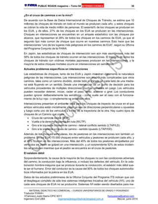 PUBLIC ROADS magazine – Tomo 04 INTERSECCIONES 35
MATERIAL DIDÁCTICO NO COMERCIAL – CURSOS UNIVERSITARIOS DE GRADO Y POSGRADO
Traductor FHWA+
+Francisco Justo Sierra CPIC 6311 franjusierra@yahoo.com
Ingeniero Civil UBA ingenieriadeseguridadvial.blogspot.com.ar Beccar, junio 2014
¿En el cruce de caminos o en la mira?
De acuerdo con la Base de Datos Internacional de Choques de Tránsito, se estima que 10
millones de choques de tránsito en todo el mundo se producen cada año, y estos choques
se cobran la vida de medio millón de personas. El sesenta% de los choques se producen en
los EUA, y de ellos, 27% de los choques en los EUA se producen en las intersecciones.
Choques en intersecciones se encuentran en un empate estadístico con las choques por
alcance, que representan el 28% de todos los choques en los caminos de EUA, ya que el
segundo tipo más común de choque que ocurre en nuestras caminos. Esto hace que las
intersecciones “uno de los lugares más peligrosos en los caminos de EUA”, según su Oficina
del Programa Conjunto de la FHWA.
En Japón, las estadísticas de choques de intersección son aún más asombrosas: más del
58% de todos los choques de tránsito ocurren en las intersecciones. El treinta% de todos los
choques de tránsito con víctimas mortales japoneses producen en las intersecciones, y la
mayoría de estos choques mortales ocurre en intersecciones sin semáforos.
Actuales problemas específicos en intersecciones
Las estadísticas de choques, tanto de los EUA y Japón muestran claramente la naturaleza
peligrosa de las intersecciones. Las intersecciones son mucho más complicadas que otros
caminos, tales como un camino dividido, donde todo el tránsito en cada lado de una media-
na está fluyendo en un sentido. Desde una intersección es un punto de decisión para los
vehículos procedentes de múltiples direcciones, muchas variables en juego. Los vehículos
pueden necesitar detener, iniciar, ceder el paso, lento, acelerar o girar. Los conductores
pueden ignorar deliberadamente las semáforos - como suele ser el caso con el funciona-
miento de la luz roja - o simplemente no entienden ellos.
Intersecciones presentan el ambiente ideal para los choques de trayecto de cruce en el que
ambos vehículos están inicialmente viajan ya sea de direcciones perpendiculares u opuestas
y luego corta uno de los vehículos a través de la trayectoria de la otra. Hay cuatro tipos de
choques de un Camino que cruza:
 Cruce de caminos rectos (SCP).
 Vuelta a la derecha/izquierda en ruta (R/LTP).
 Giro a la izquierda a través de camino - lateral conflicto sentido (LTAP/LD).
 Giro a la izquierda a través de camino - sentido opuesto (LTAP/OD).
Además de los choques vehiculares, los de peatones en las intersecciones son también un
problema. En los EUA, 70.000 choques entre vehículos y peatones se producen cada año, y
el 40% ocurren en las intersecciones. Más del 45% de todos los peatones atropellados por
vehículos en Japón se golpeó en una intersección, y un sorprendente 52% de estos inciden-
tes se producen mientras que el peatón se encuentra en el cruce de peatones.
El eslabón débil
Sorprendentemente, la causa de la mayoría de los choques no son las condiciones adversas
del camino, la conducción bajo la influencia, o incluso los defectos del vehículo. En la cola-
boración hombre-máquina que se produce durante la conducción, el eslabón más débil sue-
le ser el humano. Error del conductor es la causa del 90% de todos los choques automovilís-
ticos informados por la policía en los EUA.
Datos de los estudios preliminares de la Oficina Conjunta del Programa ITS indican que con
el despliegue completo de sólo tres sistemas inteligentes Iniciativa del vehículo (IVI), uno de
cada seis choques de EUA no se produciría. Sistemas IVI están siendo diseñados para me-
 