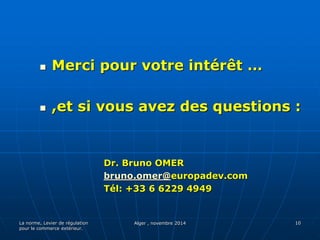  Merci pour votre intérêt … 
 ,et si vous avez des questions : 
La norme, Levier de régulation 
pour le commerce extérieur. 
Dr. Bruno OMER 
bruno.omer@europadev.com 
Tél: +33 6 6229 4949 
Alger , novembre 2014 10 

