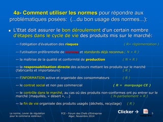 4a- Comment utiliser les normes pour répondre aux 
problématiques posées: (...du bon usage des normes...): 
 L'Etat doit assurer le bon déroulement d'un certain nombre 
d'étapes dans le cycle de vie des produits mis sur le marché: 
-- l'obligation d'évaluation des risques ( R= règlementation ) 
-- l'utilisation préférentielle de normes et standards déjà reconnus ( N + R ) 
-- la maîtrise de la qualité et conformité de production ( N + R ) 
-- la responsabilisation directe des acteurs mettant les produits sur le marché 
(fabricants et importateurs) ( R ) 
-- l'INFORMATION active et organisée des consommateurs ( R ) 
-- le contrat social et non pas commercial ( R = marquage CE ) 
-- le contrôle dans le marché, au cas où des produits non-conformes ont pu entrer sur le 
marché (maquillés, « désert », …) ( N-partiellement + R ) 
-- la fin de vie organisée des produits usagés (déchets, recyclage) ( R ) 
La norme, Levier de régulation 
pour le commerce extérieur. 
FCE - Forum des Chefs d’Entreprise 
Alger, Novembre 2014 
5 Clicker  
 