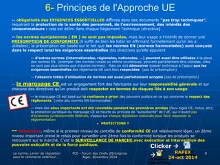 6- Principes de l'Approche UE 
-- obligativité des EXIGENCES ESSENTIELLES dé:finies dans des documents "pas trop techniques", 
requérant la protection de la santé des personnes, de l'environnement, des intérêts des 
consommateurs : cela est défini dans chaque Règlement Technique (directive) 
-- les normes européennes ( EN ) ne sont pas imposées, mais leur usage a l'intérêt de donner une 
PRESOMPTION DE CONFORMITE (il suffit de bien les lister en affirmant formellement qu'on les a 
utilisées); la présomption est basée sur le fait que les normes EN (normes harmonisées) sont conçues 
dans le respect total les exigences essentielles des directives qu'elle appuient 
-- d'autres normes (internationales, régionales, nationales, ...) peuvent aussi être utilisées à la place 
des normes EN (exemple: des normes russes ou même soviétiques, peuvent parfaitement être utilisées, elles 
ne sont pas plus idiotes que d'autres normes). Mais on doit démontrer dossier technique à l'appui que les 
exigences essentielles des règlements UE sont bien respectées (pas de présomption) 
-- l'absence totale d'utilisation de normes est aussi parfaitement accepté (pas de présomption) 
-- le marquage CE est un engagement fort des fabricants sur leur responsabilité générale et sur 
chacune des directives qu'un produit doit respecter en termes de risques liés à son usage 
-- le marquage CE est basé sur la confiance a priori des pouvoirs publics en ce qui concerne le respect des 
réglements (voire des normes EN harmonisées) 
-- mais des abus importants ont été constatés pendant les premières années (faux logos CE, indus, etc); 
la protection juridique du marquage CE se heurte au principe de "subsidiarité" de l'UE, qui n'ayant pas 
d'existence juridictionnelle fédérale, s'appui sur chaque législation nationale pour faire respecter la 
réglementation 
 PROTECTIONS ? 
-- néanmoins, même si le premier niveau de contrôle de conformité CE est relativement léger, un 2ème 
niveau important prend le relais pour surveiller une 2ème fois la conformité lorsque les produits se 
retrouvent sur le marché. C'est la SURVEILLANCE DE MARCHE avec exécution et intervention des 
pouvoirs exécutifs et de la force publique. 
La norme, Levier de régulation 
pour le commerce extérieur. 
FCE - Forum des Chefs d’Entreprise 
Alger, Novembre 2014 
8 
Clicker  
RAPEX 
24-oct 2014 
 
 