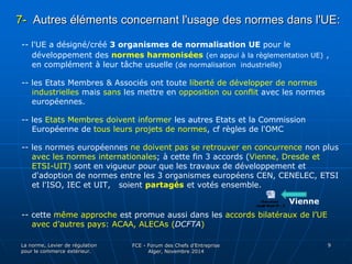 7- Autres éléments concernant l'usage des normes dans l'UE: 
-- l'UE a désigné/créé 3 organismes de normalisation UE pour le 
développement des normes harmonisées (en appui à la règlementation UE) , 
en complément à leur tâche usuelle (de normalisation industrielle) 
-- les Etats Membres & Associés ont toute liberté de développer de normes 
industrielles mais sans les mettre en opposition ou conflit avec les normes 
européennes. 
-- les Etats Membres doivent informer les autres Etats et la Commission 
Européenne de tous leurs projets de normes, cf règles de l'OMC 
-- les normes européennes ne doivent pas se retrouver en concurrence non plus 
avec les normes internationales; à cette fin 3 accords (Vienne, Dresde et 
ETSI-UIT) sont en vigueur pour que les travaux de développement et 
d'adoption de normes entre les 3 organismes européens CEN, CENELEC, ETSI 
et l'ISO, IEC et UIT, soient partagés et votés ensemble. 
-- cette même approche est promue aussi dans les accords bilatéraux de l’UE 
avec d’autres pays: ACAA, ALECAs (DCFTA) 
La norme, Levier de régulation 
pour le commerce extérieur. 
FCE - Forum des Chefs d’Entreprise 
Alger, Novembre 2014 
9 
Vienne 
 
