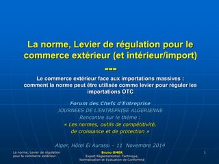 La norme, Levier de régulation pour le 
commerce extérieur (et intérieur/import) 
Le commerce extérieur face aux importations massives : 
comment la norme peut être utilisée comme levier pour réguler les 
La norme, Levier de régulation 
pour le commerce extérieur. 
--- 
importations OTC 
Bruno OMER 
Expert Règlementation Technique, 
Normalisation et Evaluation de Conformité 
1 
Forum des Chefs d’Entreprise 
JOURNEES DE L’ENTREPRISE ALGERIENNE 
Rencontre sur le thème : 
« Les normes, outils de compétitivité, 
de croissance et de protection » 
Alger, Hôtel El Aurassi – 11 Novembre 2014 
 