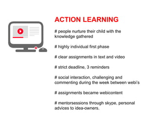ACTION LEARNING
# people nurture their child with the
knowledge gathered

# highly individual first phase

# clear assignments in text and video

# strict deadline, 3 reminders

# social interaction, challenging and
commenting during the week between webi’s

# assignments became webicontent

# mentorsessions through skype, personal
advices to idea-owners.
 